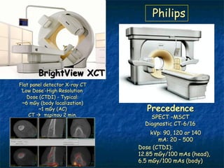 Philips




        BrightView XCT
Flat panel detector X-ray CT
 ‘Low Dose’-High Resolution
    Dose (CTDI) - Typical:
  ~6 mGy (body localization)
        ~1 mGy (AC)               Precedence
    CT  πενίπμο 2 min.            SPECT –MSCT
                                 Diagnostic CT-6/16
                                   kVp: 90, 120 or 140
                                      mA: 20 – 500
                               Dose (CTDI):
                               12.85 mGy/100 mAs (head),
                               6.5 mGy/100 mAs (body)
 