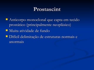 Prostascint Anticorpo monoclonal que capta em tecido prostático (principalmente neoplásico) Muita atividade de fundo Difícil delimitação de estruturas normais e anormais 
