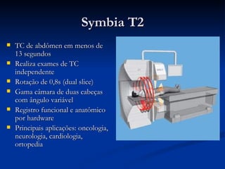 Symbia T2 TC de abdômen em menos de 13 segundos Realiza exames de TC independente Rotação de 0,8s (dual slice) Gama câmara de duas cabeças com ângulo variável Registro funcional e anatômico por hardware Principais aplicações: oncologia, neurologia, cardiologia, ortopedia 