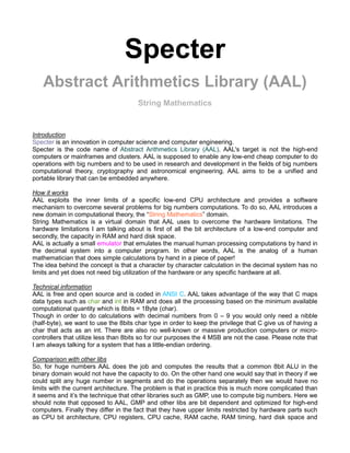 Specter
   Abstract Arithmetics Library (AAL)
                                      String Mathematics


Introduction
Specter is an innovation in computer science and computer engineering.
Specter is the code name of Abstract Arithmetics Library (AAL). AAL's target is not the high-end
computers or mainframes and clusters. AAL is supposed to enable any low-end cheap computer to do
operations with big numbers and to be used in research and development in the fields of big numbers
computational theory, cryptography and astronomical engineering. AAL aims to be a unified and
portable library that can be embedded anywhere.

How it works
AAL exploits the inner limits of a specific low-end CPU architecture and provides a software
mechanism to overcome several problems for big numbers computations. To do so, AAL introduces a
new domain in computational theory, the “String Mathematics” domain.
String Mathematics is a virtual domain that AAL uses to overcome the hardware limitations. The
hardware limitations I am talking about is first of all the bit architecture of a low-end computer and
secondly, the capacity in RAM and hard disk space.
AAL is actually a small emulator that emulates the manual human processing computations by hand in
the decimal system into a computer program. In other words, AAL is the analog of a human
mathematician that does simple calculations by hand in a piece of paper!
The idea behind the concept is that a character by character calculation in the decimal system has no
limits and yet does not need big utilization of the hardware or any specific hardware at all.

Technical information
AAL is free and open source and is coded in ANSI C. AAL takes advantage of the way that C maps
data types such as char and int in RAM and does all the processing based on the minimum available
computational quantity which is 8bits = 1Byte (char).
Though in order to do calculations with decimal numbers from 0 – 9 you would only need a nibble
(half-byte), we want to use the 8bits char type in order to keep the privilege that C give us of having a
char that acts as an int. There are also no well-known or massive production computers or micro-
controllers that utilize less than 8bits so for our purposes the 4 MSB are not the case. Please note that
I am always talking for a system that has a little-endian ordering.

Comparison with other libs
So, for huge numbers AAL does the job and computes the results that a common 8bit ALU in the
binary domain would not have the capacity to do. On the other hand one would say that in theory if we
could split any huge number in segments and do the operations separately then we would have no
limits with the current architecture. The problem is that in practice this is much more complicated than
it seems and it’s the technique that other libraries such as GMP, use to compute big numbers. Here we
should note that opposed to AAL, GMP and other libs are bit dependent and optimized for high-end
computers. Finally they differ in the fact that they have upper limits restricted by hardware parts such
as CPU bit architecture, CPU registers, CPU cache, RAM cache, RAM timing, hard disk space and
 