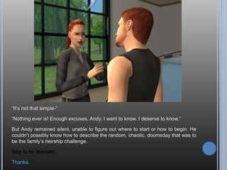 I also met Erin. We have two bolts, too. It’s weird; almost like there’s an unspoken
connection between us. Like somehow we’ve met before.
Well, this is interesting. Andy was also my founder for a different legacy in another
‘hood (Veronaville, actually) and he married this girl, though her name was
Theresa over there. But here he is in Crystal Springs with a different personality
and aspiration and they still have two bolts. She has good genes, but I don’t know
if I want to put them together in this hood…
 