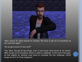 Andy throws a party one afternoon so he can make friends with all the guys he’s
met. I figure if he’s going to invite them over to talk, he might as well throw a party.
He doesn’t seem to mind, even though he’s incredibly shy. Instead he just makes
faces at me for making him socialize.
“Maybe you should take a hint, then?”
Anywho, this is when I discovered it was winter. It should be fall, but then I realized
I didn’t change the seasons when I made the new ‘hood.
 