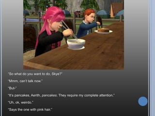 Of course, he had help. Dates are good for something, I guess.
I finally get some aspiration points and you waste it on this? Couldn’t I have gotten
a thinking cap?
Thinking caps won’t help you fall in love, silly!
“You know it’s weird, Andy, but even though I’ve only known you for a few hours, I
feel like I’ve known you for ages.”
 