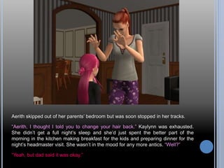 Aerith skipped out of her parents’ bedroom but was soon stopped in her tracks.
“Aerith, I thought I told you to change your hair back.” Kaylynn was exhausted.
She didn’t get a full night’s sleep and she’d just spent the better part of the
morning in the kitchen making breakfast for the kids and preparing dinner for the
night’s headmaster visit. She wasn’t in the mood for any more antics. “Well?”
“Yeah, but dad said it was okay.”
 