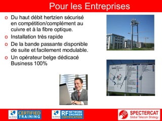 Pour les Entreprises Du haut débit hertzien sécurisé en compétition/complément au cuivre et à la fibre optique. Installation très rapide De la bande passante disponible de suite et facilement modulable. Un opérateur belge dédicacé Business 100%  