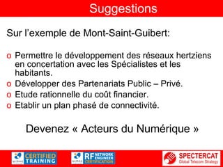 Suggestions Sur l’exemple de Mont-Saint-Guibert: Permettre le développement des réseaux hertziens en concertation avec les Spécialistes et les habitants. Développer des Partenariats Public – Privé. Etude rationnelle du coût financier. Etablir un plan phasé de connectivité. Devenez « Acteurs du Numérique » 