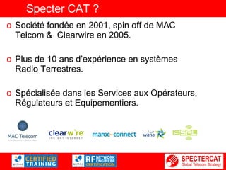 Specter CAT ? Société fondée en 2001, spin off de MAC Telcom &  Clearwire en 2005. Plus de 10 ans d’expérience en systèmes Radio Terrestres. Spécialisée dans les Services aux Opérateurs, Régulateurs et Equipementiers. 