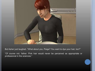 But Asher just laughed. “What about you, Paige? You want to dye your hair, too?”

“Of course not, father. Pink hair would never be perceived as appropriate or
professional in the sciences.”
 