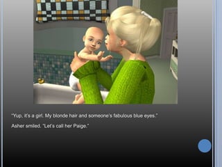 “Yup, it‟s a girl. My blonde hair and someone‟s fabulous blue eyes.”

Asher smiled. “Let‟s call her Paige.”
 