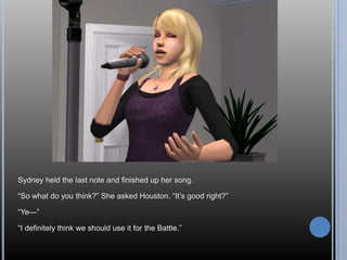 Sydney held the last note and finished up her song.

―So what do you think?‖ She asked Houston. ―It‘s good right?‖

―Ye—‖

―I definitely think we should use it for the Battle.‖
 