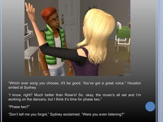 ―Which ever song you choose, it‘ll be good. You‘ve got a great voice.‖ Houston
smiled at Sydney.

―I know, right? Much better than Rose‘s! So, okay, the music‘s all set and I‘m
working on the dancers, but I think it‘s time for phase two.‖

―Phase two?‖

―Don‘t tell me you forgot,‖ Sydney exclaimed. ―Were you even listening?‖
 