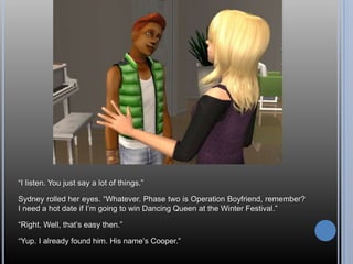 ―I listen. You just say a lot of things.‖

Sydney rolled her eyes. ―Whatever. Phase two is Operation Boyfriend, remember?
I need a hot date if I‘m going to win Dancing Queen at the Winter Festival.‖

―Right. Well, that‘s easy then.‖

―Yup. I already found him. His name‘s Cooper.‖
 