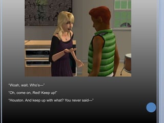 ―Woah, wait. Who‘s—‖

―Oh, come on, Red! Keep up!‖

―Houston. And keep up with what? You never said—‖
 