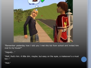 ―Remember yesterday how I told you I met this kid from school and invited him
over to my house?‖

―Vaguely…‖

―Well, that‘s him. A little dim, maybe, but easy on the eyes, a makeover‘s a must
too—‖

―Wait.‖
 