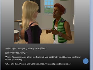 ―I—I thought I was going to be your boyfriend.‖

Sydney snorted. ―Why?‖

―Well… You remember. When we first met. You said that I could be your boyfriend
if I was your lackey…‖

―Oh… Oh, that. Please. We were kids, Red. You can‘t possibly expect…‖
 