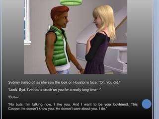 Sydney trailed off as she saw the look on Houston‘s face. ―Oh. You did.‖

―Look, Syd, I‘ve had a crush on you for a really long time—‖

―But—‖

―No buts. I‘m talking now. I like you. And I want to be your boyfriend. This
Cooper, he doesn‘t know you. He doesn‘t care about you. I do.‖
 