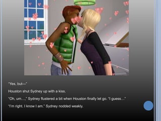―Yes, but—‖

Houston shut Sydney up with a kiss.

―Oh, um…,‖ Sydney flustered a bit when Houston finally let go. ―I guess…‖

―I‘m right. I know I am.‖ Sydney nodded weakly.
 