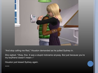 ―And stop calling me Red,‖ Houston demanded as he pulled Sydney in.

She sighed. ―Okay, fine. It was a stupid nickname anyway. But just because you‘re
my boyfriend doesn‘t mean—‖

Houston just kissed Sydney again.

*****
 