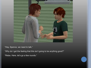 ―Hey, Spence, we need to talk.‖

―Why do I get the feeling that this isn‘t going to be anything good?‖

―Relax. Here, let‘s go a few rounds.‖
 