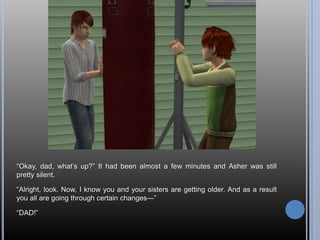―Okay, dad, what‘s up?‖ It had been almost a few minutes and Asher was still
pretty silent.

―Alright, look. Now, I know you and your sisters are getting older. And as a result
you all are going through certain changes—‖

―DAD!‖
 