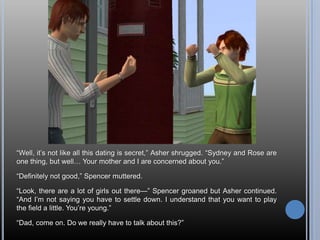 ―Well, it‘s not like all this dating is secret,‖ Asher shrugged. ―Sydney and Rose are
one thing, but well… Your mother and I are concerned about you.‖

―Definitely not good,‖ Spencer muttered.

―Look, there are a lot of girls out there—‖ Spencer groaned but Asher continued.
―And I‘m not saying you have to settle down. I understand that you want to play
the field a little. You‘re young.‖

―Dad, come on. Do we really have to talk about this?‖
 