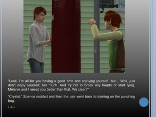 ―Look, I‘m all for you having a good time and enjoying yourself, but… Well, just
don‘t enjoy yourself, too much. And try not to break any hearts or start lying.
Melanie and I raised you better than that. We clear?‖

―Crystal,‖ Spence nodded and then the pair went back to training on the punching
bag.

*****
 