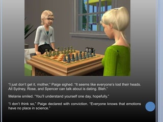 ―I just don‘t get it, mother,‖ Paige sighed. ―It seems like everyone‘s lost their heads.
All Sydney, Rose, and Spencer can talk about is dating. Bleh.‖

Melanie smiled. ―You‘ll understand yourself one day, hopefully.‖

―I don‘t think so,‖ Paige declared with conviction. ―Everyone knows that emotions
have no place in science.‖
 
