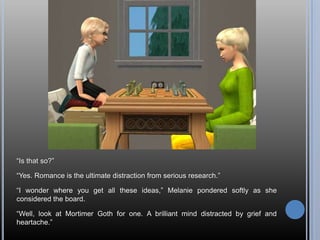 ―Is that so?‖

―Yes. Romance is the ultimate distraction from serious research.‖

―I wonder where you get all these ideas,‖ Melanie pondered softly as she
considered the board.

―Well, look at Mortimer Goth for one. A brilliant mind distracted by grief and
heartache.‖
 