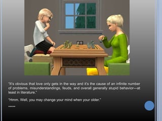 ―It‘s obvious that love only gets in the way and it‘s the cause of an infinite number
of problems, misunderstandings, feuds, and overall generally stupid behavior—at
least in literature.‖

―Hmm. Well, you may change your mind when your older.‖

*****
 