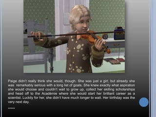 Paige didn‘t really think she would, though. She was just a girl, but already she
was remarkably serious with a long list of goals. She knew exactly what aspiration
she would choose and couldn‘t wait to grow up, collect her skilling scholarships
and head off to the Académie where she would start her brilliant career as a
scientist. Luckily for her, she didn‘t have much longer to wait. Her birthday was the
very next day.

*****
 