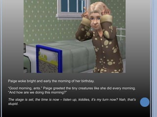 Paige woke bright and early the morning of her birthday.

―Good morning, ants.‖ Paige greeted the tiny creatures like she did every morning.
―And how are we doing this morning?‖

The stage is set, the time is now – listen up, kiddies, it’s my turn now? Nah, that’s
stupid.
 