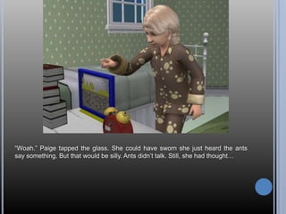 ―Woah.‖ Paige tapped the glass. She could have sworn she just heard the ants
say something. But that would be silly. Ants didn‘t talk. Still, she had thought…
 