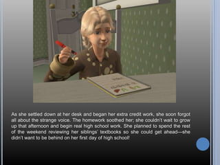 As she settled down at her desk and began her extra credit work, she soon forgot
all about the strange voice. The homework soothed her; she couldn‘t wait to grow
up that afternoon and begin real high school work. She planned to spend the rest
of the weekend reviewing her siblings‘ textbooks so she could get ahead—she
didn‘t want to be behind on her first day of high school!
 
