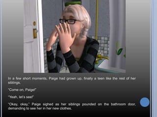 In a few short moments, Paige had grown up, finally a teen like the rest of her
siblings.

―Come on, Paige!‖

―Yeah, let‘s see!‖

―Okay, okay,‖ Paige sighed as her siblings pounded on the bathroom door,
demanding to see her in her new clothes.
 
