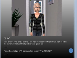 ―Ta da!‖

―Aw, honey—let‘s take a picture,‖ her mother squealed while her dad went to fetch
the camera. Finally, all the Specters were grown up.

*****

Paige: Knowledge; LTW top journalism career; Virgo 10/3/9/2/7

*****
 