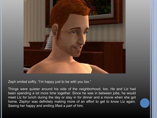 Zeph smiled softly. ―I‘m happy just to be with you too.‖

Things were quieter around his side of the neighborhood, too. He and Liz had
been spending a lot more time together. Since he was in between jobs, he would
meet Liz for lunch during the day or stay in for dinner and a movie when she got
home. Zephyr was definitely making more of an effort to get to know Liz again.
Seeing her happy and smiling lifted a part of him.
 