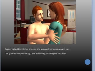 Zephyr pulled Liz into his arms as she wrapped her arms around him.

―It‘s good to see you happy,‖ she said softly, stroking his shoulder.
 