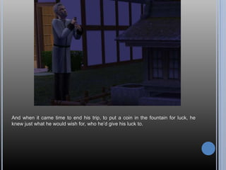 And when it came time to end his trip, to put a coin in the fountain for luck, he
knew just what he would wish for, who he‘d give his luck to.
 