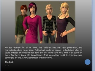 He still worried for all of them, his children and the new generation, the
grandchildren he‘d never seen. But he had made his peace. He had done what he
could. Passed on what he was told. But just to be sure, he‘d write it all down for
them. So they‘d know. So they‘d learn. That was all he could do. His time was
coming to an end. A new generation was here now.

The End.

*****
 