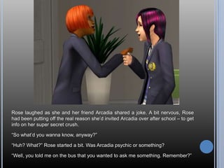 Rose laughed as she and her friend Arcadia shared a joke. A bit nervous, Rose
had been putting off the real reason she‘d invited Arcadia over after school – to get
info on her super secret crush.

―So what‘d you wanna know, anyway?‖

―Huh? What?‖ Rose started a bit. Was Arcadia psychic or something?

―Well, you told me on the bus that you wanted to ask me something. Remember?‖
 