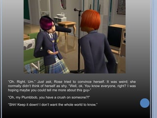―Oh. Right. Um.‖ Just ask, Rose tried to convince herself. It was weird; she
normally didn‘t think of herself as shy. ―Well, ok. You know everyone, right? I was
hoping maybe you could tell me more about this guy-‖

―Oh, my Plumbbob, you have a crush on someone?!‖

―Shh! Keep it down! I don‘t want the whole world to know.‖
 