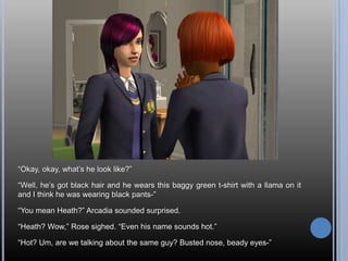 ―Okay, okay, what‘s he look like?‖

―Well, he‘s got black hair and he wears this baggy green t-shirt with a llama on it
and I think he was wearing black pants-‖

―You mean Heath?‖ Arcadia sounded surprised.

―Heath? Wow,‖ Rose sighed. ―Even his name sounds hot.‖

―Hot? Um, are we talking about the same guy? Busted nose, beady eyes-‖
 