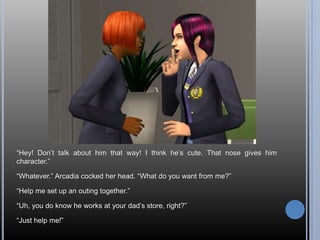 ―Hey! Don‘t talk about him that way! I think he‘s cute. That nose gives him
character.‖

―Whatever.‖ Arcadia cocked her head. ―What do you want from me?‖

―Help me set up an outing together.‖

―Uh, you do know he works at your dad‘s store, right?‖

―Just help me!‖
 