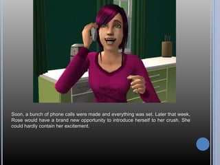 Soon, a bunch of phone calls were made and everything was set. Later that week,
Rose would have a brand new opportunity to introduce herself to her crush. She
could hardly contain her excitement.
 