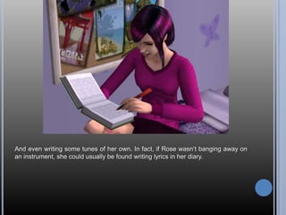 And even writing some tunes of her own. In fact, if Rose wasn‘t banging away on
an instrument, she could usually be found writing lyrics in her diary.
 