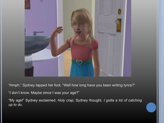 ―Hmph.‖ Sydney tapped her foot. ―Well how long have you been writing lyrics?‖

―I don‘t know. Maybe since I was your age?‖

―My age!‖ Sydney exclaimed. Holy crap, Sydney thought. I gotta a lot of catching
up to do.
 