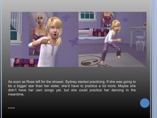 As soon as Rose left for the shower, Sydney started practicing. If she was going to
be a bigger star than her sister, she‘d have to practice a lot more. Maybe she
didn‘t have her own songs yet, but she could practice her dancing in the
meantime.



*****
 