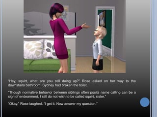 ―Hey, squirt, what are you still doing up?‖ Rose asked on her way to the
downstairs bathroom. Sydney had broken the toilet.

―Though normative behavior between siblings often posits name calling can be a
sign of endearment, I still do not wish to be called squirt, sister.‖

―Okay,‖ Rose laughed. ―I get it. Now answer my question.‖
 
