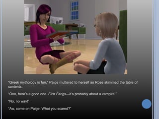 ―Greek mythology is fun,‖ Paige muttered to herself as Rose skimmed the table of
contents.

―Ooo, here‘s a good one. First Fangs—it‘s probably about a vampire.‖

―No, no way!‖

―Aw, come on Paige. What you scared?‖
 