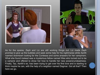As for the spares, Zeph and Liz are still working things out. Liz made Zeph
promise to give up the bubbles and seek some help for his nightmares while Aerith
roamed downtown looking for the Contessa and some answers for her vampirism.
What she found instead was a mysterious fellow named Wes who turned out to be
a vampire and offered to show her how to handle her new powers/undeadness.
Finally, Taz, Aerith‘s ex, has been trying to get over his first love and is starting to
think maybe he can, with the help of a neighbor named Dagmar. Got all that? Then
here we go.
 
